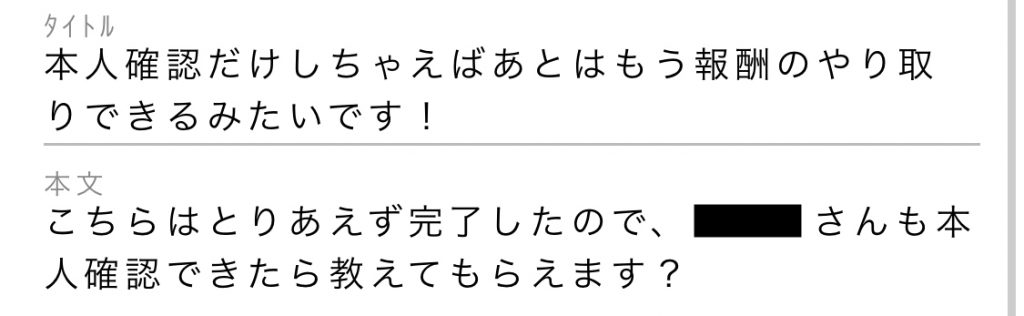 タイトル:本人確認だけしちゃえばあとはもう報酬のやり取りできるみたいです!本文:こちらはとりあえず完了したので、○○さんも本人確認できたら教えてもらえます?