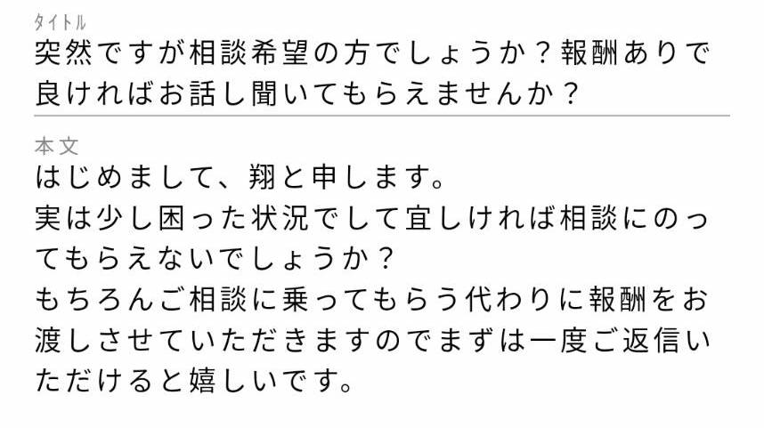 タイトル:突然ですが相談希望の方でしょうか?報酬ありで良ければお話し聞いてもらえませんか? 本文:はじめまして、翔と申します。実は少し困った状況でして宜しければ相談にのってもらえないでしょうか?もちろんご相談に乗ってもらう代わりに報酬をお渡しさせていただきますのでまずは一度ご返信いただけると嬉しいです。