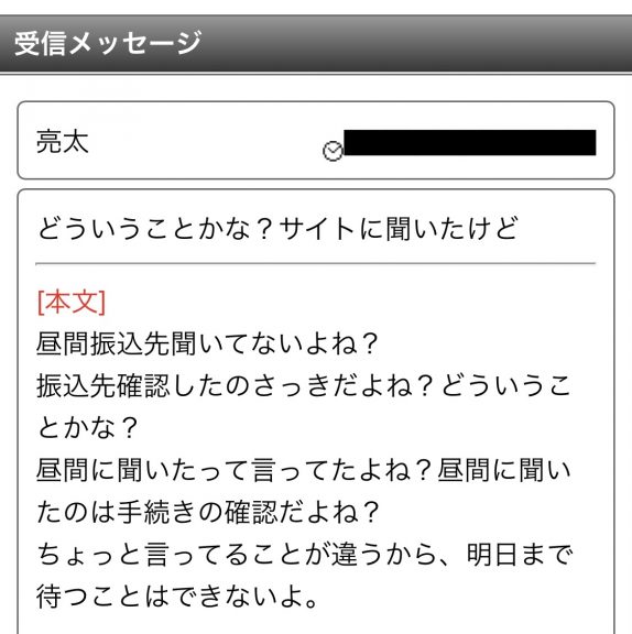 どういうことかな?サイトに聞いたけど昼間振込先聞いてないよね?振込先確認したのさっきだよね?どういうことかな?昼間に聞いたって言ってたよね?昼間に聞いたのは手続きの確認だよね?ちょっと言ってることが違うから、明日まで待つことはできないよ。