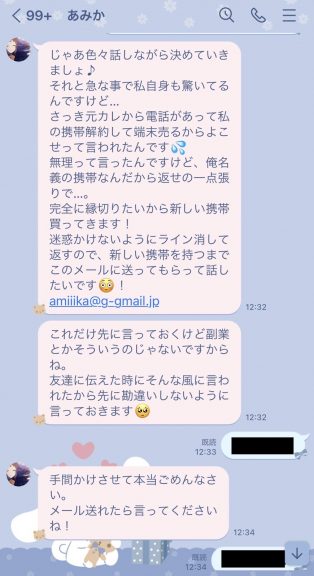 あみか「じゃあ色々話しながら決めていきましょ♪それと急な事で私自身も驚いてるんですけど...さっき元カレから電話があって私の携帯解約して端末売るからよこせって言われたんです無理って言ったんですけど、俺名義の携帯なんだから返せの一点張りで....。完全に縁切りたいから新しい携帯買ってきます!迷惑かけないようにライン消して返すので、新しい携帯を持つまでこのメールに送ってもらって話したいです。!amiiika@g-gmail.jp」あみか「これだけ先に言っておくけど副業とかそういうのじゃないですからね。友達に伝えた時にそんな風に言われたから先に勘違いしないように言っておきます」あなた「了解です」あみか「手間かけさせて本当ごめんなさい。メール送れたら言ってくださいね!」