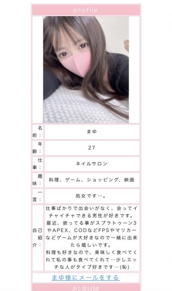 年齢:27仕事:ネイルサロン趣味:料理、ゲーム、ショッピング、映画一言:処女です…。自己紹介:仕事ばかりで出会いがなく、会ってイチャイチャできる男性が好きです。最近、嵌ってることがスプラトゥーン3やAPEX、CODなどFPSやマリカーなどゲームが大好きなので一緒に出来たら嬉しいです。料理も好きなので、美味しく食べてくれて私のことも食べてくれて…少しエッチな人がタイプ好きです…(恥)