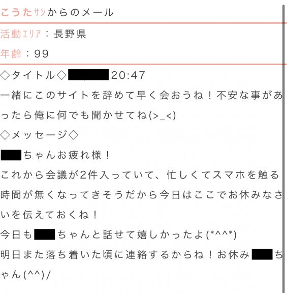 こうたからのメール活動エリア:長野県年齢:99タイトル:一緒にこのサイトを辞めて早く会おうね!不安なことがあったら俺に何でも聞かせてね。本文:これから会議が2件入っていて、忙しくてスマホを触る時間が無くなってきそうだから今日はここでおやすみなさいを伝えておくね!今日も○○ちゃんと話せて嬉しかったよ。明日また落ち着いた頃に連絡するからね!お休み○○ちゃん!