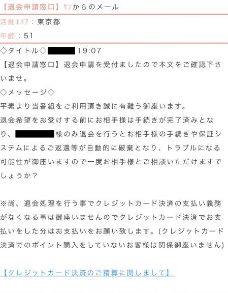 退会申請窓口からのメール タイトル:退会申請を受付ましたので本文をご確認くださいませ。 本文:平素より当番組をご利用頂き誠に有難う御座います。退会希望をお受けする前にお相手様は手続きが完了済みとなり、○○様のみ退会を行うとお相手様の手続きや保証システムによるご返還等が自動的に破棄となり、トラブルになる可能性が御座いますので一度お相手様とご相談いただけますでしょうか? ※尚、退会処理を行うことでクレジットカード決済の支払い義務がなくなる事は御座いませんので、クレジットカード決済でお支払いをした分はお支払いをお願い致します。(クレジットカード決済でのポイント購入をしていないお客様は関係御座いません)