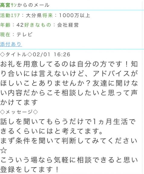 活動エリア:大分県将来:1000万以上年齢:42好きなもの:会社経営現在:テレビ タイトル:お礼を用意してるのは自分の方です!知り合いには言えないけど、アドバイスがほしいことありませんか? 友達に聞けない内容だからこそ相談したいと思って声かけてます メッセージ:話しを聞いてもらうだけで1ヵ月生活できるくらいにはと考えてます。まず条件を聞いて判断してみてください★こういう場なら気軽に相談できると思い登録をしてます!