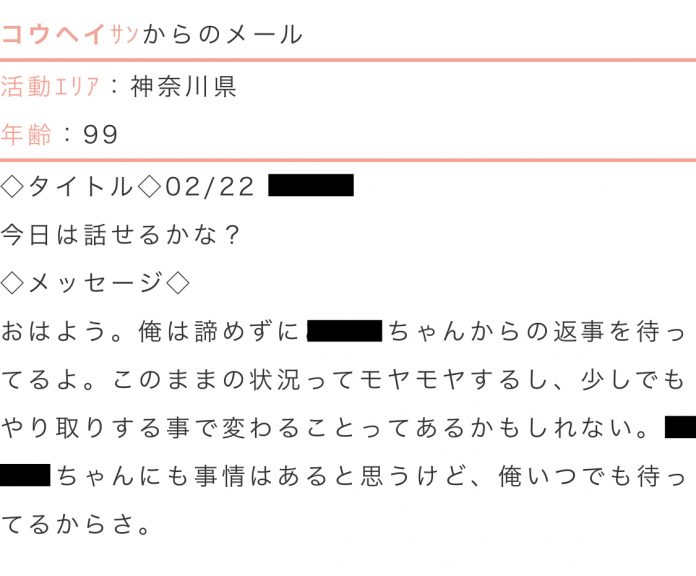 活動エリア:神奈川県年齢:99タイトル:今日は話せるかな?メッセージ:おはよう。俺は諦めずに○○ちゃんからの返事を待ってるよ。このままの状況ってモヤモヤするし、すこしでもやり取りする事で変わることってあるかもしれない。○○ちゃんにも事情はあると思うけど、俺いつでも待ってるからさ。