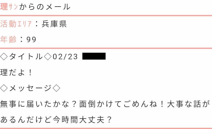 活動エリア:兵庫県年齢:99タイトル:理だよ!メッセージ:無事に届いたかな?面倒かけてごめんね!大事な話があるんだけど今時間大丈夫?