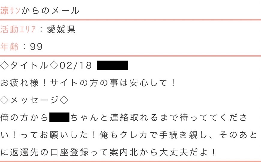 活動エリア:愛媛県年齢:99タイトル:お疲れ様!サイトの方の事は安心して!メッセージ:俺の方から○○ちゃんと連絡取れるまで待っててください!ってお願いした!俺もクレカで手続きしたし、そのあとに返還先の口座登録って案内きたから大丈夫だよ!