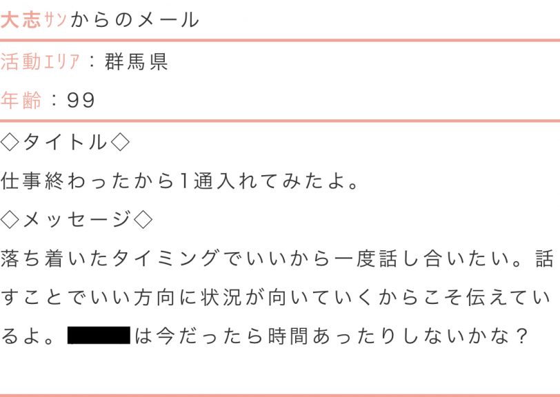 活動エリア:群馬県年齢:99タイトル:仕事終わったから1通入れてみたよ。メッセージ:落ち着いたタイミングでいいから一度話し合いたい。話す事でいい方向に状況が向いていくからこそ伝えているよ。○○は今だったら時間あったりしないかな?