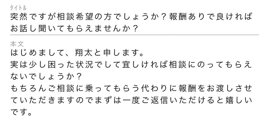 タイトル:突然ですが相談希望の方でしょうか?報酬ありで良ければお話聞いてもらえませんか?本文:はじめまして、翔太と申します。実は少し困った状況でして宜しければ相談にのってもらえないでしょうか?もちろんご相談に乗ってもらう代わりに報酬をお渡しさせていただきますのでまずは一度ご返信いただけると嬉しいです。