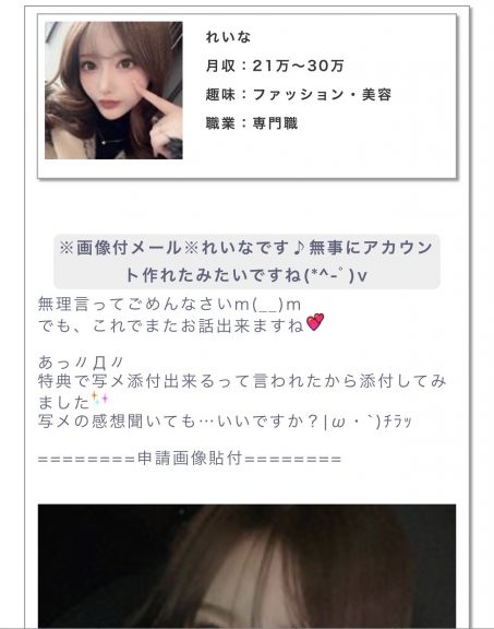 月収:21〜30万趣味:ファッション・美容職業:専門職 メッセージ:画像付きメールれいなです♪無事にアカウント作れたみたいですね。無理言ってごめんなさい。でも、これでまたお話し出来ますね。 あっ。特典で写メ添付出来るって言われたから添付してみました。写メの感想聞いてもいいですか?