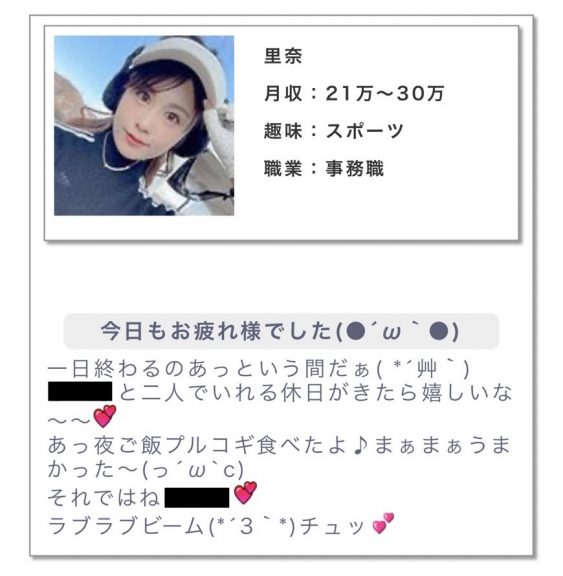 月収:21〜30万趣味:スポーツ職業:事務職 メッセージ:今日もお疲れ様でした。一日終わるのあっという間だぁ。○○と二人でいれる休日がきたら嬉しいな〜〜。あっご飯プルコギ食べたよ♪まぁまぁうまかった〜。それではね!ラブラブビーム。チュッ。