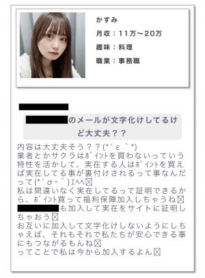 かすみからのメッセージ。本文にはこう書かれている。 内容は大丈夫そう??業者とかサクラはポイントを買わないっていう特性を活かして、実在する人はポイントを買えば実在してる事が裏付けされるって事なんだって。私は間違いなく実在してるって証明できるから、ポイント買って福利保障加入しちゃうね。○○ちゃんも加入して実在をサイトに証明しちゃおう。お互いに加入して文字化けしないようにしちゃえば、それもそれで私たちが安心できる事にもつながるもんね。ってことで私は今から加入するよん。