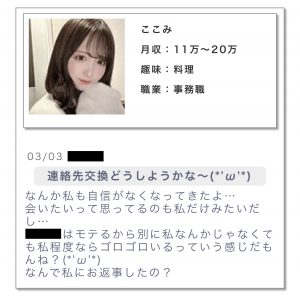 ・プロフィール月收:11万~20万趣味:料理職業:事務職 ・メッセージ連絡先交換どうしようかな〜。なんか私も自信がなくなってきたよ。会いたいって思ってるのも私だけみたいだし…。○○はモテるから別に私なんかじゃなくても私程度ならゴロゴロいるっていう感じだもんね?なんで私にお返事したの?