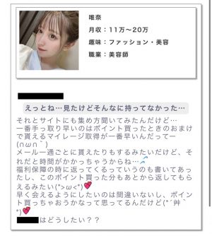 ・プロフィール月収:11万~20万趣味:ファッション・美容職業:美容師 ・メッセージえっとね…見たけどそんなに持ってなかった。それとサイトにも集め方聞いてみたんだけど。一番手っ取り早いのはポイント買ったときのおまけで貰えるマイレージ取得が一番早いんだって一。メールー通ごとに貰えたりもするみたいだけど、それだと時間がかかっちゃうからね…。福利保障の時に返ってくるっていうのも書いてあったし、このポイント買った分もあとから返してもらえるみたい。早く会えるようにしたいのは間違いないし、ポイント買っちゃおうかなって思ってるんだけど。○○はどうしたい??