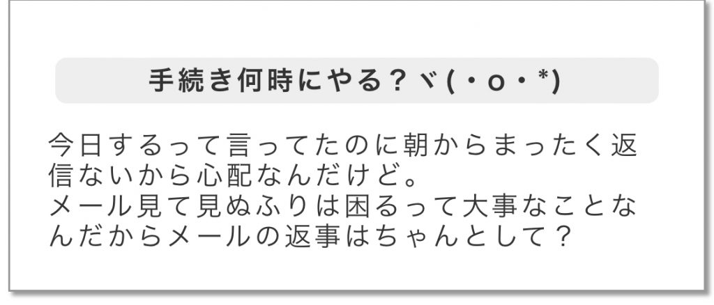 手続き何時にやる?今日するって言ってたのに朝からまったく返信ないから心配なんだけど。メール見て見ぬふりは困るって大事なことなんだからメールの返事はちゃんとして?